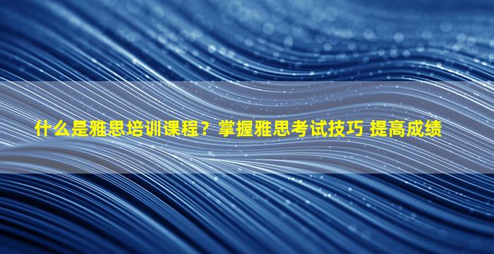 什么是雅思培训课程？掌握雅思考试技巧 提高成绩